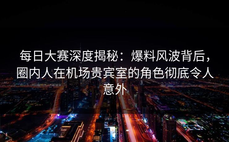 每日大赛深度揭秘：爆料风波背后，圈内人在机场贵宾室的角色彻底令人意外