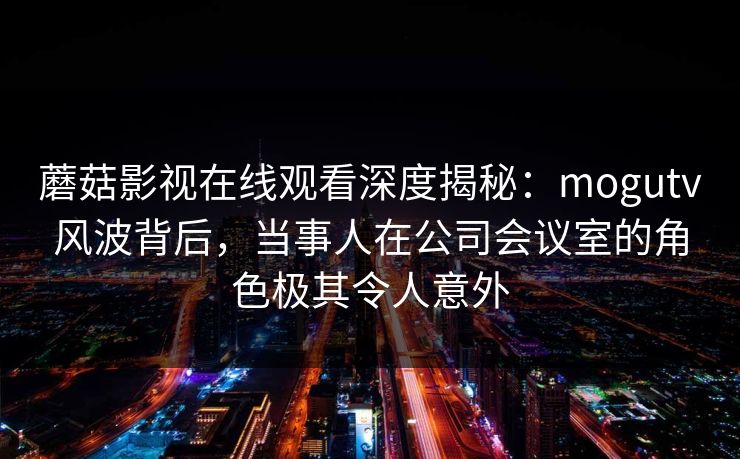 蘑菇影视在线观看深度揭秘：mogutv风波背后，当事人在公司会议室的角色极其令人意外