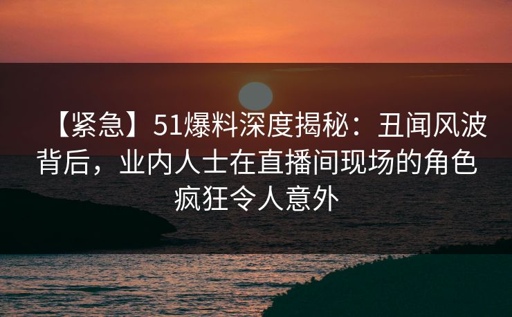 【紧急】51爆料深度揭秘：丑闻风波背后，业内人士在直播间现场的角色疯狂令人意外