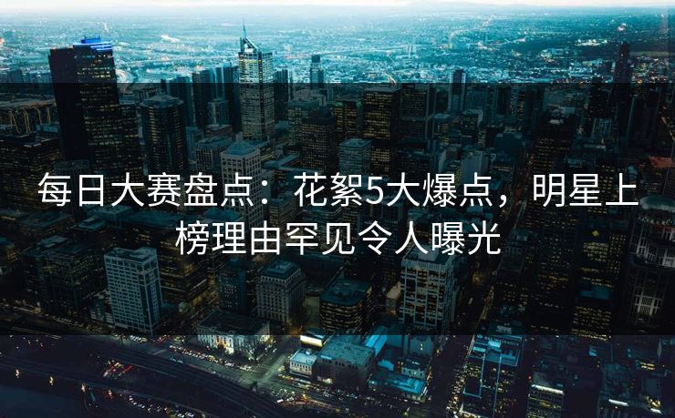 每日大赛盘点：花絮5大爆点，明星上榜理由罕见令人曝光