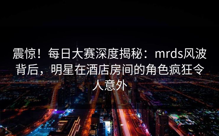 震惊！每日大赛深度揭秘：mrds风波背后，明星在酒店房间的角色疯狂令人意外