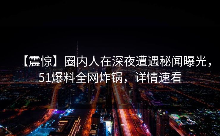 【震惊】圈内人在深夜遭遇秘闻曝光，51爆料全网炸锅，详情速看
