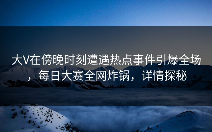 大V在傍晚时刻遭遇热点事件引爆全场，每日大赛全网炸锅，详情探秘