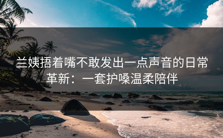 兰姨捂着嘴不敢发出一点声音的日常革新：一套护嗓温柔陪伴