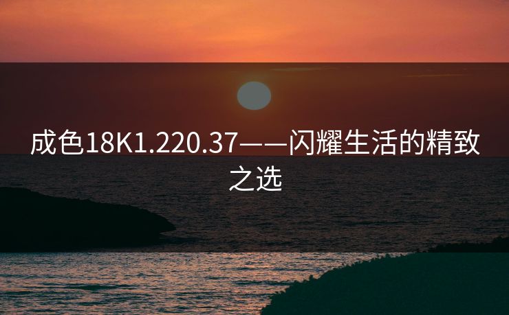 成色18K1.220.37——闪耀生活的精致之选