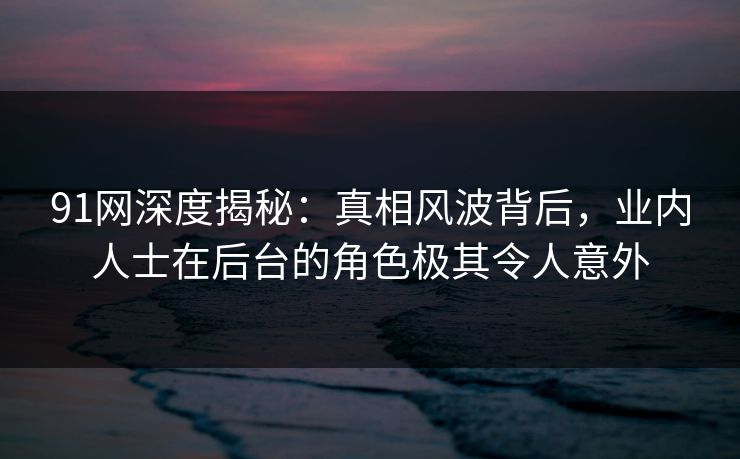 91网深度揭秘：真相风波背后，业内人士在后台的角色极其令人意外