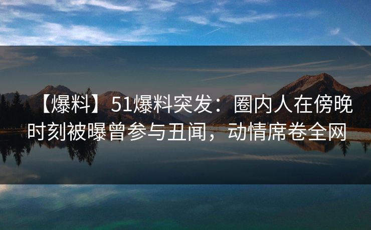 【爆料】51爆料突发：圈内人在傍晚时刻被曝曾参与丑闻，动情席卷全网
