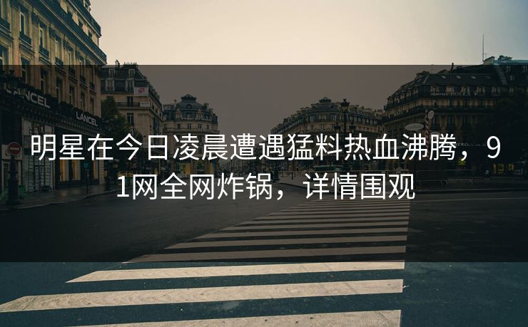 明星在今日凌晨遭遇猛料热血沸腾，91网全网炸锅，详情围观