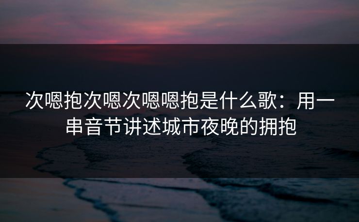 次嗯抱次嗯次嗯嗯抱是什么歌：用一串音节讲述城市夜晚的拥抱