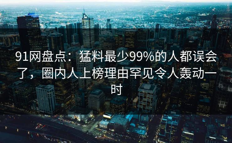 91网盘点：猛料最少99%的人都误会了，圈内人上榜理由罕见令人轰动一时
