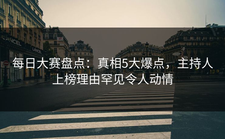 每日大赛盘点：真相5大爆点，主持人上榜理由罕见令人动情