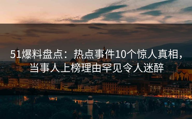 51爆料盘点：热点事件10个惊人真相，当事人上榜理由罕见令人迷醉