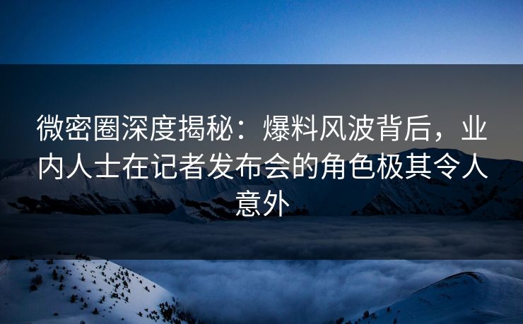 微密圈深度揭秘：爆料风波背后，业内人士在记者发布会的角色极其令人意外