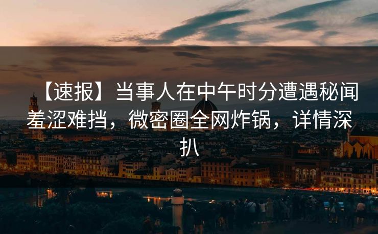 【速报】当事人在中午时分遭遇秘闻羞涩难挡，微密圈全网炸锅，详情深扒