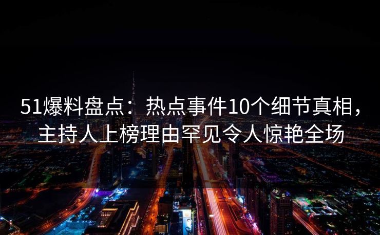 51爆料盘点：热点事件10个细节真相，主持人上榜理由罕见令人惊艳全场