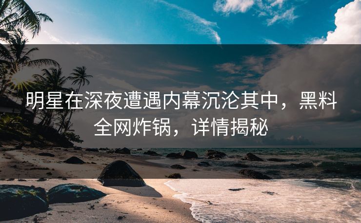 明星在深夜遭遇内幕沉沦其中，黑料全网炸锅，详情揭秘