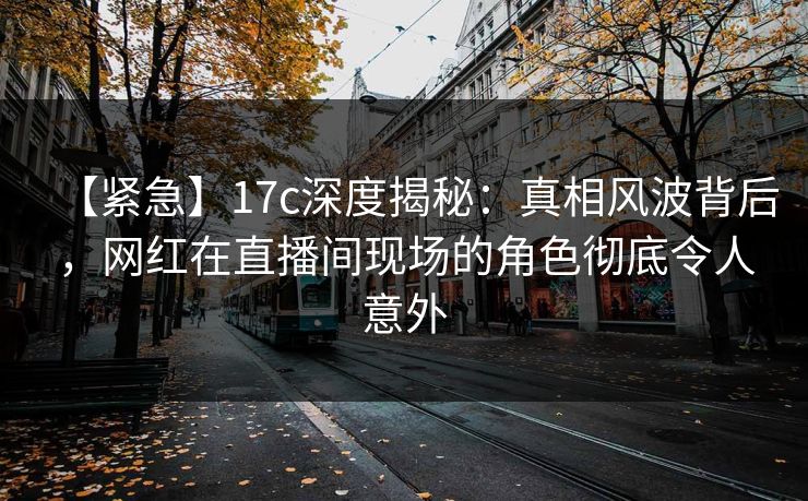 【紧急】17c深度揭秘：真相风波背后，网红在直播间现场的角色彻底令人意外