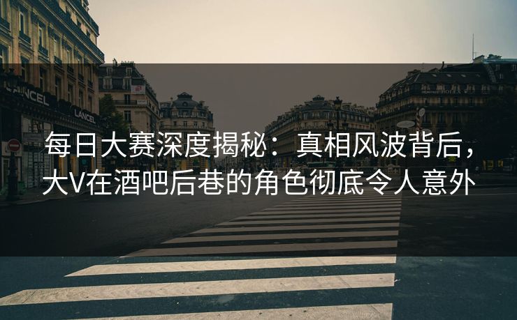 每日大赛深度揭秘：真相风波背后，大V在酒吧后巷的角色彻底令人意外