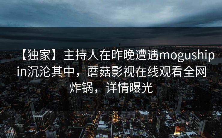 【独家】主持人在昨晚遭遇mogushipin沉沦其中，蘑菇影视在线观看全网炸锅，详情曝光