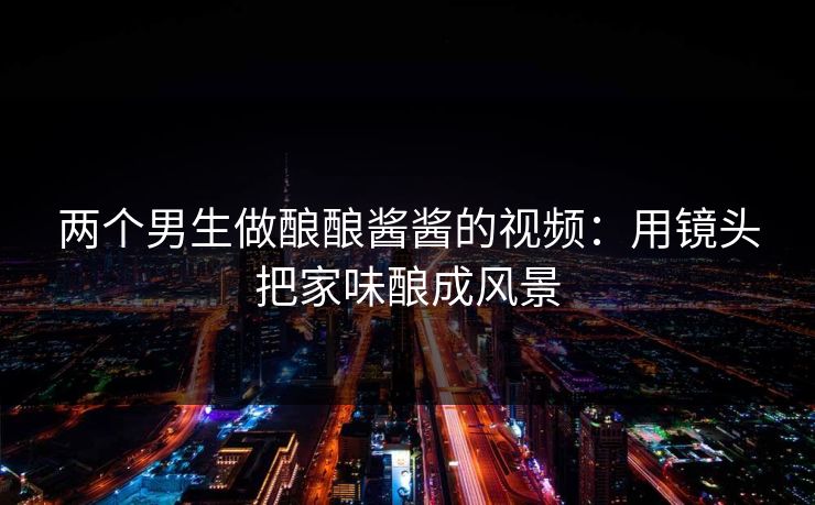 两个男生做酿酿酱酱的视频：用镜头把家味酿成风景