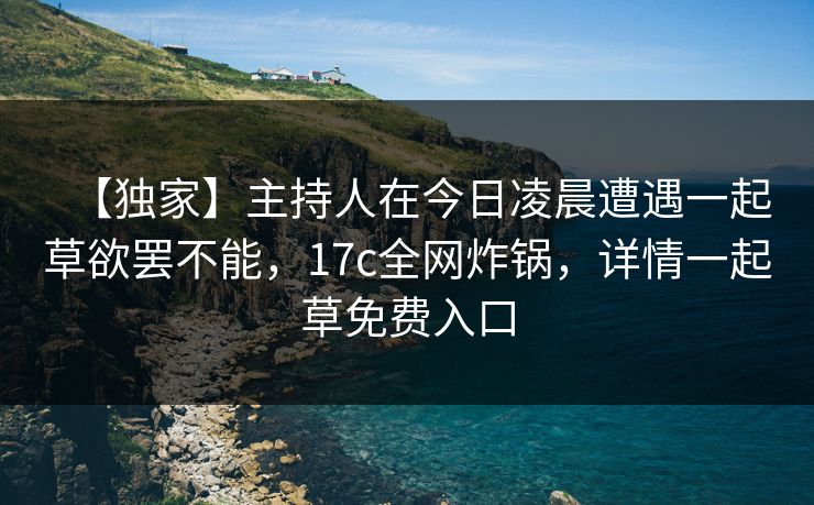 【独家】主持人在今日凌晨遭遇一起草欲罢不能，17c全网炸锅，详情一起草免费入口