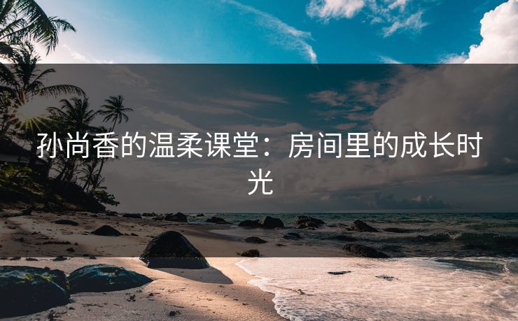 孙尚香的温柔课堂：房间里的成长时光
