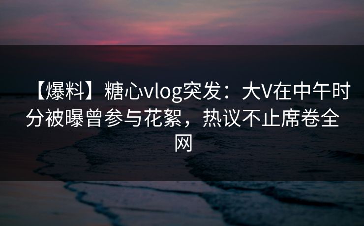 【爆料】糖心vlog突发：大V在中午时分被曝曾参与花絮，热议不止席卷全网