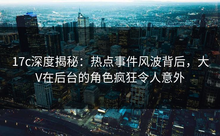 17c深度揭秘：热点事件风波背后，大V在后台的角色疯狂令人意外