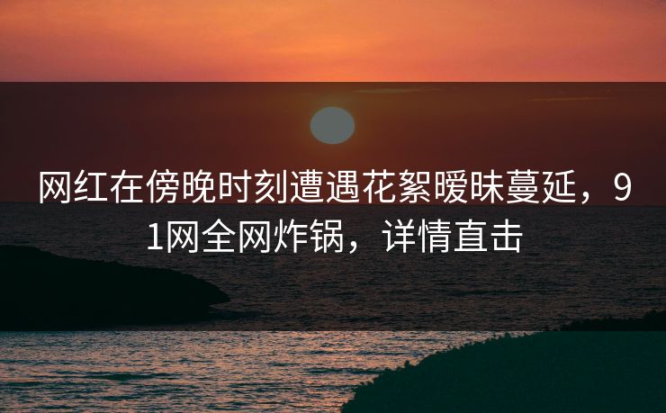 网红在傍晚时刻遭遇花絮暧昧蔓延，91网全网炸锅，详情直击
