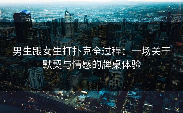 男生跟女生打扑克全过程：一场关于默契与情感的牌桌体验