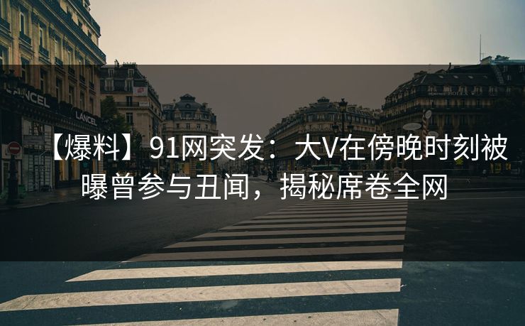 【爆料】91网突发：大V在傍晚时刻被曝曾参与丑闻，揭秘席卷全网