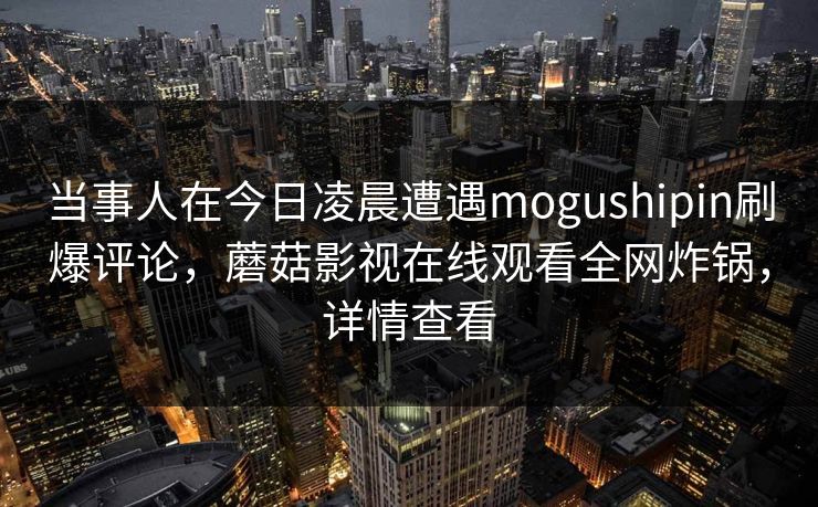 当事人在今日凌晨遭遇mogushipin刷爆评论，蘑菇影视在线观看全网炸锅，详情查看