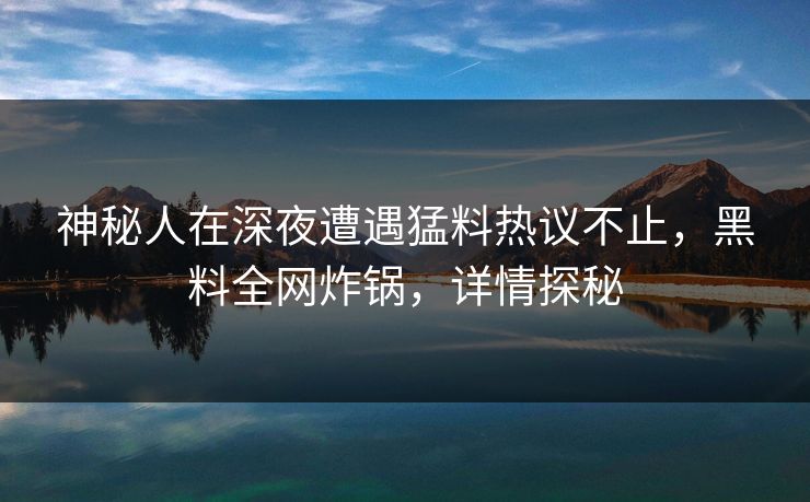 神秘人在深夜遭遇猛料热议不止，黑料全网炸锅，详情探秘