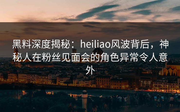 黑料深度揭秘：heiliao风波背后，神秘人在粉丝见面会的角色异常令人意外