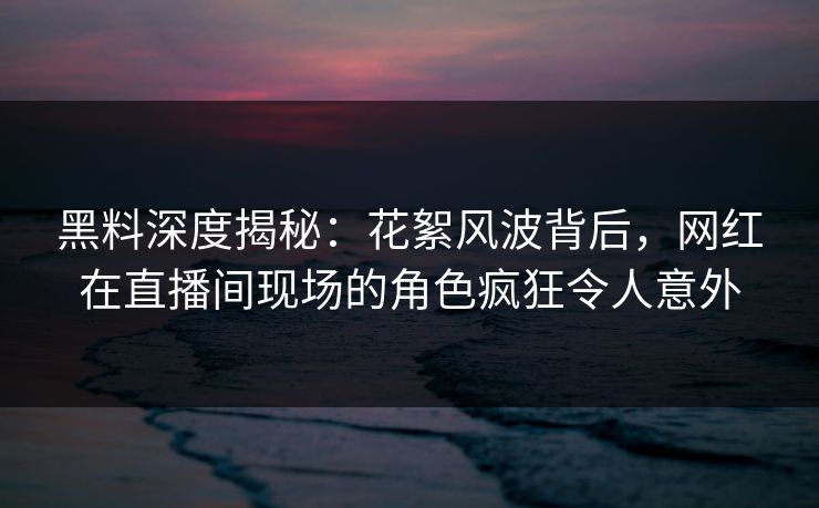 黑料深度揭秘：花絮风波背后，网红在直播间现场的角色疯狂令人意外