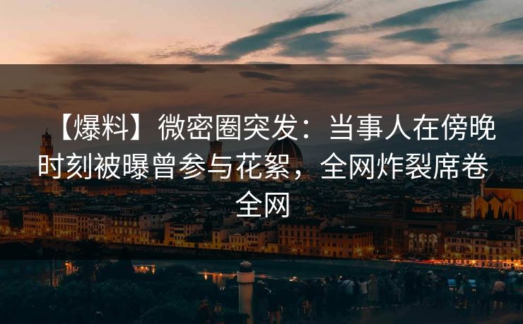 【爆料】微密圈突发：当事人在傍晚时刻被曝曾参与花絮，全网炸裂席卷全网