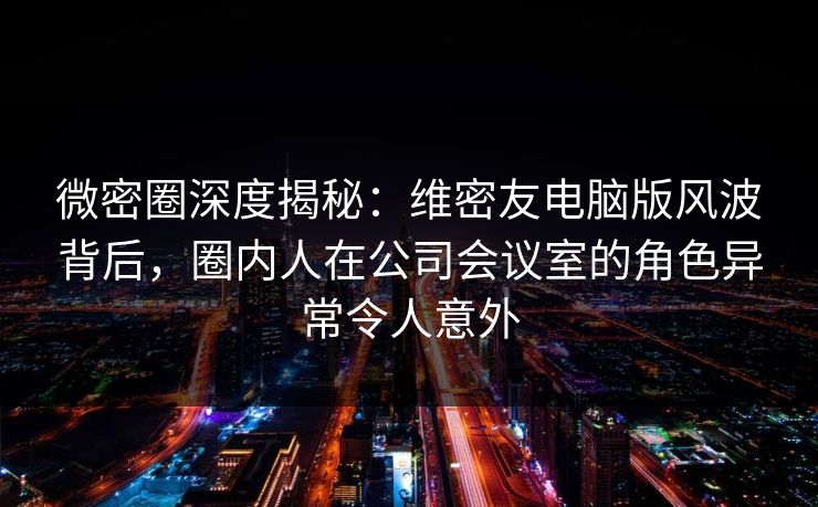 微密圈深度揭秘：维密友电脑版风波背后，圈内人在公司会议室的角色异常令人意外
