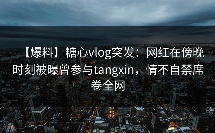【爆料】糖心vlog突发：网红在傍晚时刻被曝曾参与tangxin，情不自禁席卷全网
