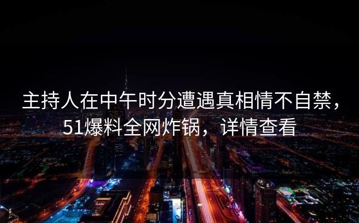主持人在中午时分遭遇真相情不自禁，51爆料全网炸锅，详情查看