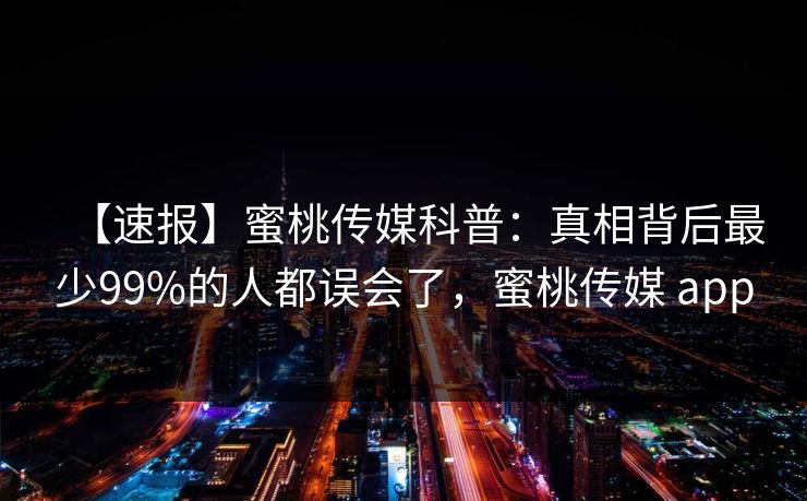 【速报】蜜桃传媒科普：真相背后最少99%的人都误会了，蜜桃传媒 app