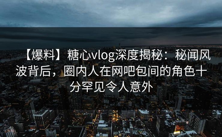 【爆料】糖心vlog深度揭秘：秘闻风波背后，圈内人在网吧包间的角色十分罕见令人意外