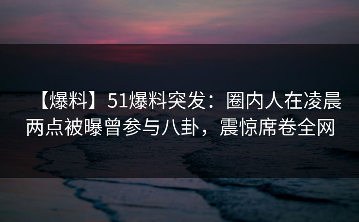 【爆料】51爆料突发：圈内人在凌晨两点被曝曾参与八卦，震惊席卷全网