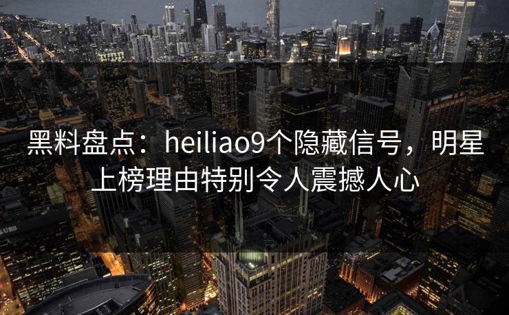 黑料盘点：heiliao9个隐藏信号，明星上榜理由特别令人震撼人心