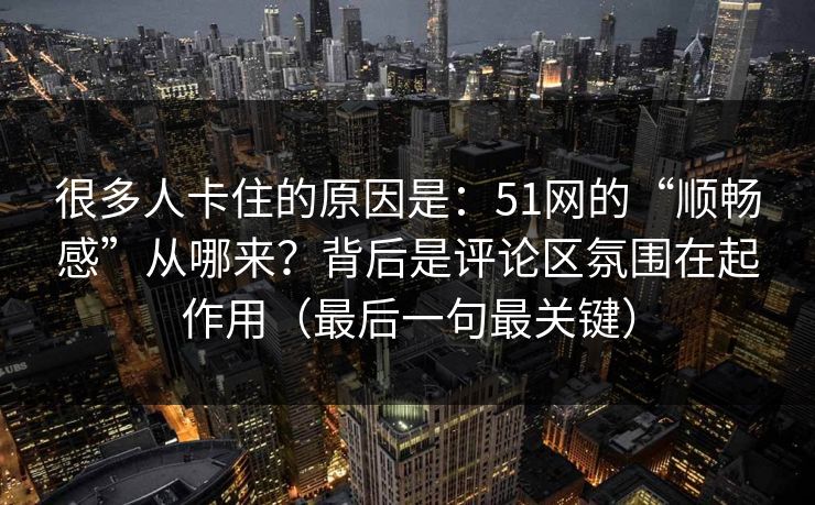 很多人卡住的原因是：51网的“顺畅感”从哪来？背后是评论区氛围在起作用（最后一句最关键）